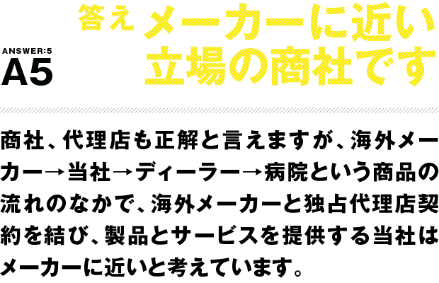 答え メーカーに近い立場の商社です 商社、代理店も正解と言えますが、海外メーカー→当社→ディーラー→病院という商品の流れのなかで、海外メーカーと独占代理店契約を結び、製品とサービスを提供する当社はメーカーに近いと考えています。