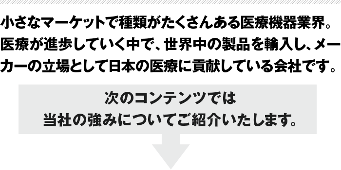 小さなマーケットで種類がたくさんある医療機器業界。医療が進歩していく中で、世界中の製品を輸入し、メーカーの立場として日本の医療に貢献している会社です。次のコンテンツでは当社の強みについてご紹介いたします。